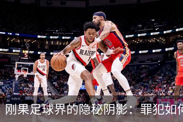 刚果足球界的隐秘阴影：罪犯如何在阳光下自由行走